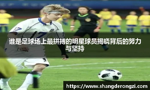 谁是足球场上最拼搏的明星球员揭晓背后的努力与坚持